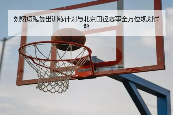 刘翔短跑复出训练计划与北京田径赛事全方位规划详解